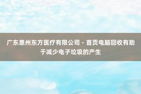广东惠州东方医疗有限公司 - 首页电脑回收有助于减少电子垃圾的产生